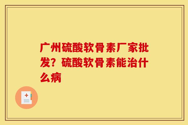 广州硫酸软骨素厂家批发？硫酸软骨素能治什么病