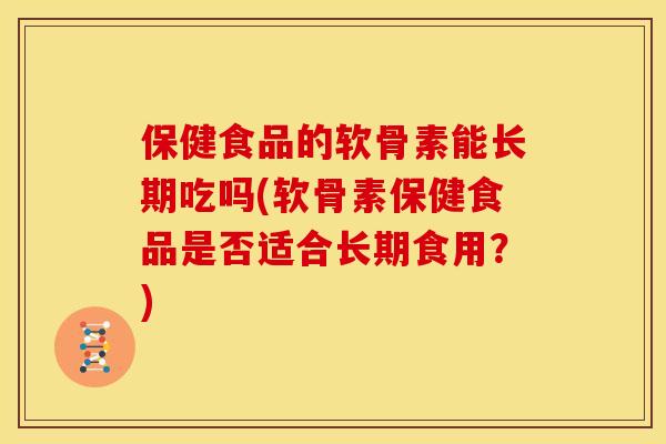 保健食品的软骨素能长期吃吗(软骨素保健食品是否适合长期食用？)