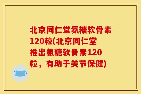 北京同仁堂氨糖软骨素120粒(北京同仁堂推出氨糖软骨素120粒，有助于关节保健)