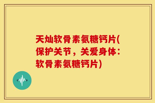 天灿软骨素氨糖钙片(保护关节，关爱身体：软骨素氨糖钙片)