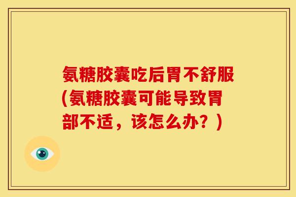 氨糖胶囊吃后胃不舒服(氨糖胶囊可能导致胃部不适，该怎么办？)