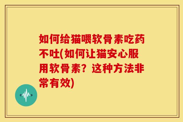 如何给猫喂软骨素吃药不吐(如何让猫安心服用软骨素？这种方法非常有效)