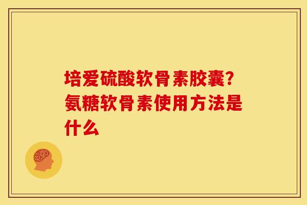 培爱硫酸软骨素胶囊？氨糖软骨素使用方法是什么
