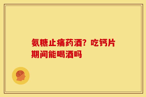 氨糖止痛药酒？吃钙片期间能喝酒吗