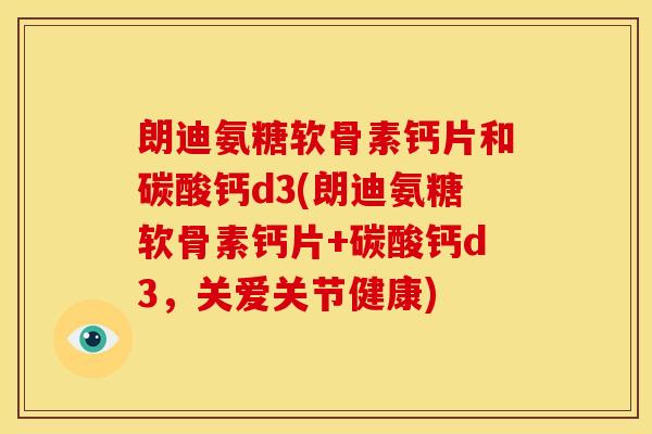 朗迪氨糖软骨素钙片和碳酸钙d3(朗迪氨糖软骨素钙片+碳酸钙d3，关爱关节健康)
