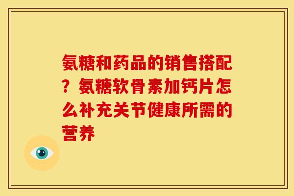 氨糖和药品的销售搭配？氨糖软骨素加钙片怎么补充关节健康所需的营养