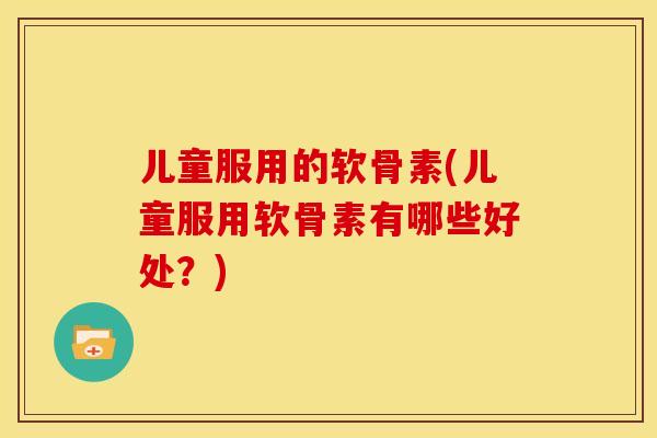 儿童服用的软骨素(儿童服用软骨素有哪些好处？)