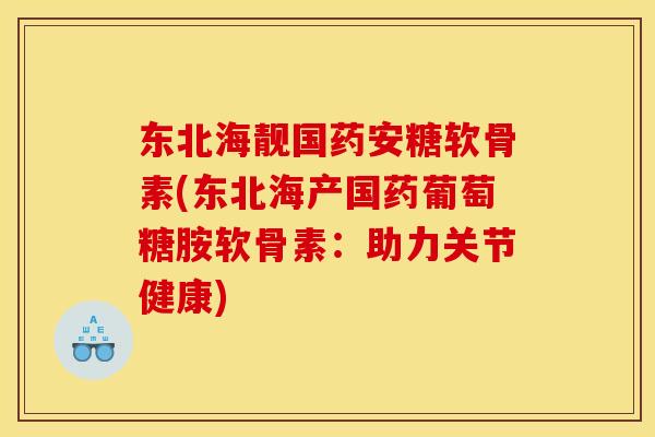 东北海靓国药安糖软骨素(东北海产国药葡萄糖胺软骨素：助力关节健康)