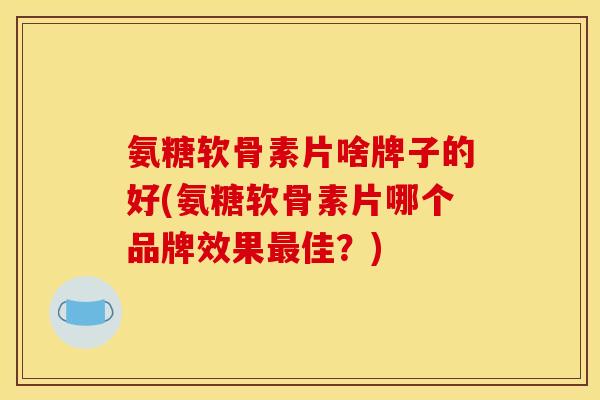 氨糖软骨素片啥牌子的好(氨糖软骨素片哪个品牌效果最佳？)