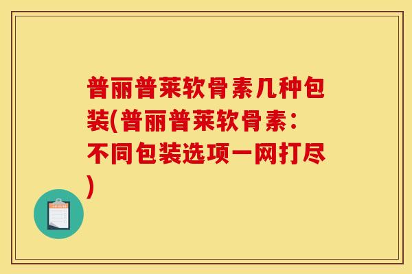 普丽普莱软骨素几种包装(普丽普莱软骨素：不同包装选项一网打尽)