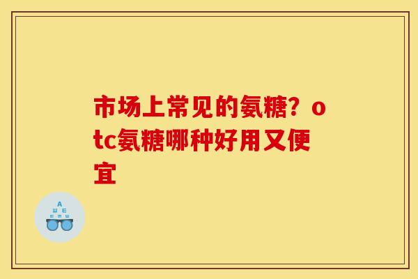 市场上常见的氨糖？otc氨糖哪种好用又便宜