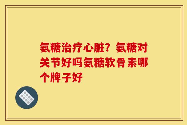 氨糖治疗心脏？氨糖对关节好吗氨糖软骨素哪个牌子好