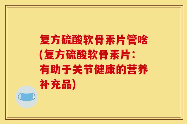 复方硫酸软骨素片管啥(复方硫酸软骨素片：有助于关节健康的营养补充品)