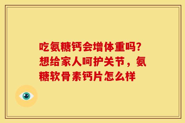 吃氨糖钙会增体重吗？想给家人呵护关节，氨糖软骨素钙片怎么样
