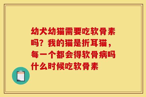 幼犬幼猫需要吃软骨素吗？我的猫是折耳猫，每一个都会得软骨病吗什么时候吃软骨素