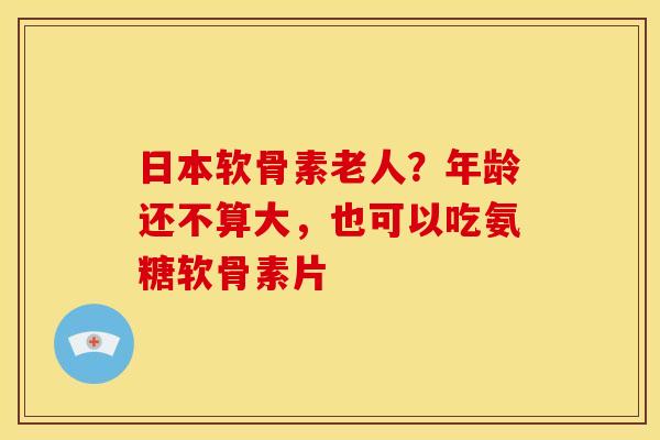 日本软骨素老人？年龄还不算大，也可以吃氨糖软骨素片