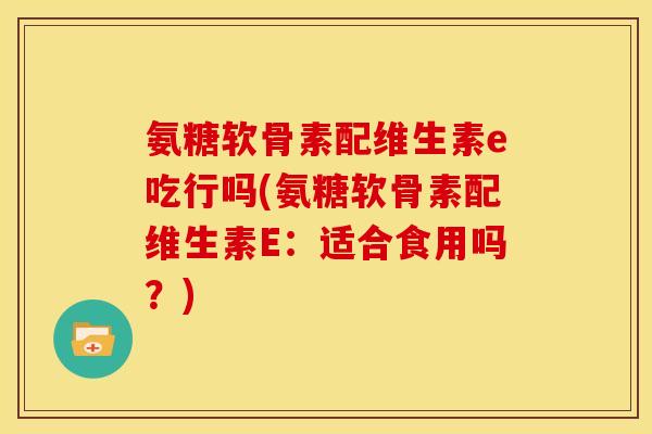 氨糖软骨素配维生素e吃行吗(氨糖软骨素配维生素E：适合食用吗？)