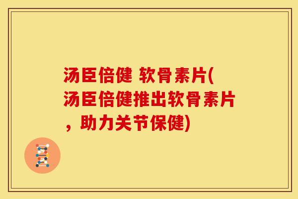 汤臣倍健 软骨素片(汤臣倍健推出软骨素片，助力关节保健)