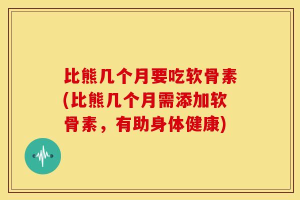 比熊几个月要吃软骨素(比熊几个月需添加软骨素，有助身体健康)