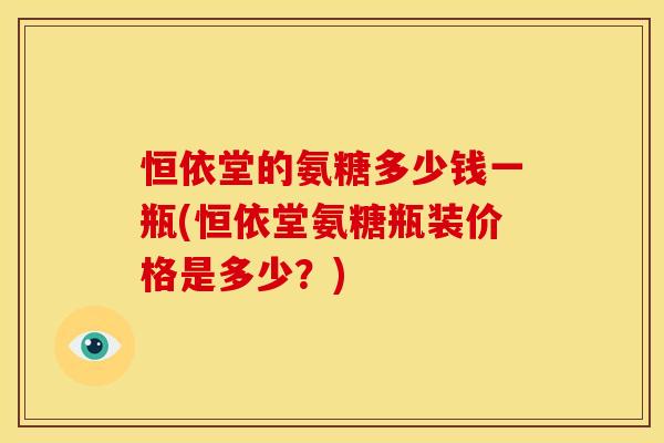 恒依堂的氨糖多少钱一瓶(恒依堂氨糖瓶装价格是多少？)
