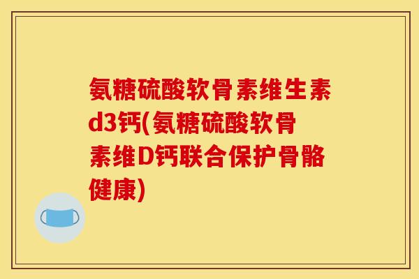 氨糖硫酸软骨素维生素d3钙(氨糖硫酸软骨素维D钙联合保护骨骼健康)