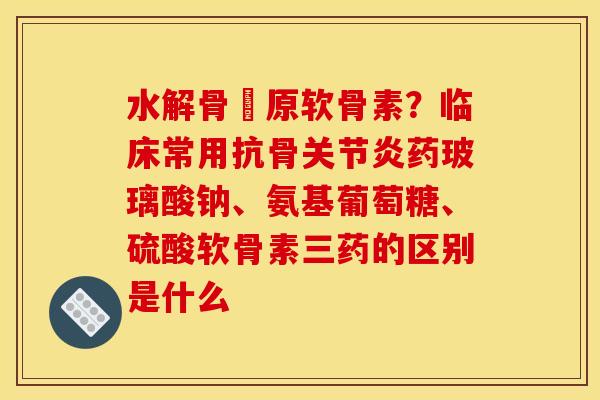 水解骨膠原软骨素？临床常用抗骨关节炎药玻璃酸钠、氨基葡萄糖、硫酸软骨素三药的区别是什么