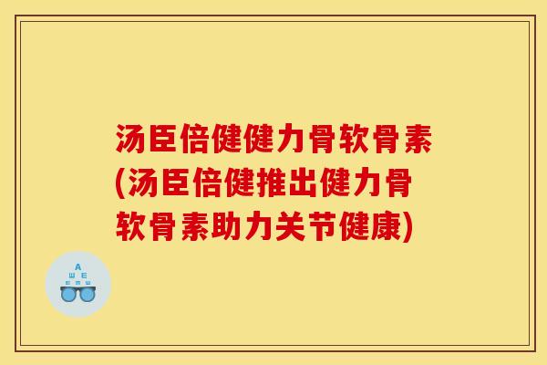 汤臣倍健健力骨软骨素(汤臣倍健推出健力骨软骨素助力关节健康)