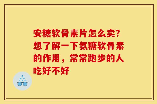 安糖软骨素片怎么卖？想了解一下氨糖软骨素的作用，常常跑步的人吃好不好