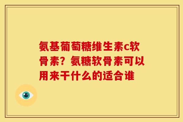 氨基葡萄糖维生素c软骨素？氨糖软骨素可以用来干什么的适合谁