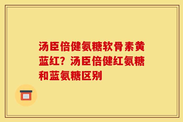 汤臣倍健氨糖软骨素黄蓝红？汤臣倍健红氨糖和蓝氨糖区别