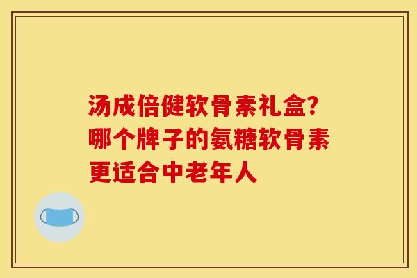 汤成倍健软骨素礼盒？哪个牌子的氨糖软骨素更适合中老年人