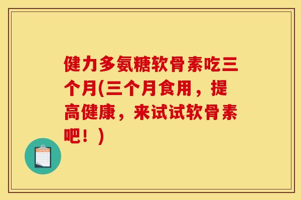 健力多氨糖软骨素吃三个月(三个月食用，提高健康，来试试软骨素吧！)