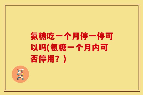 氨糖吃一个月停一停可以吗(氨糖一个月内可否停用？)