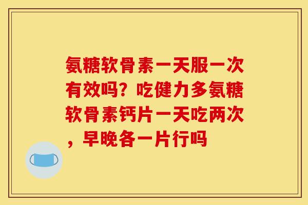 氨糖软骨素一天服一次有效吗？吃健力多氨糖软骨素钙片一天吃两次，早晚各一片行吗