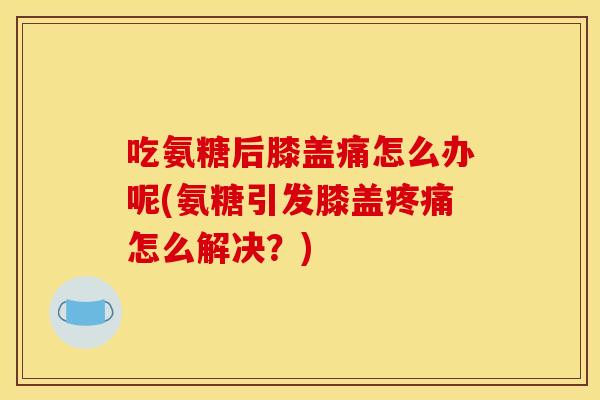 吃氨糖后膝盖痛怎么办呢(氨糖引发膝盖疼痛怎么解决？)