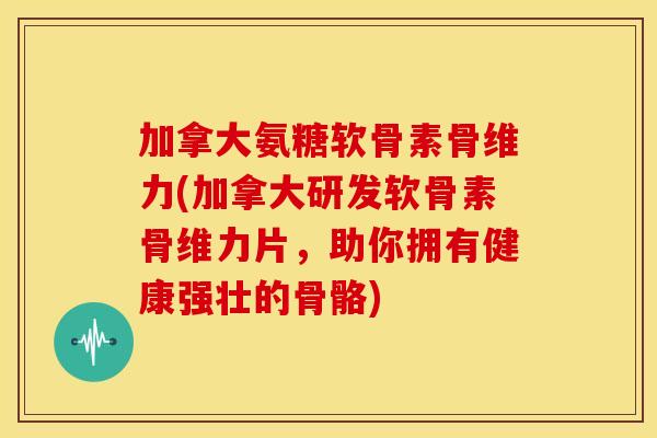 加拿大氨糖软骨素骨维力(加拿大研发软骨素骨维力片，助你拥有健康强壮的骨骼)