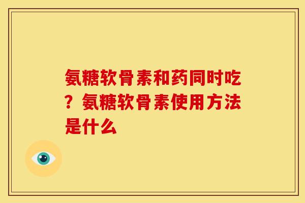 氨糖软骨素和药同时吃?氨糖软骨素使用方法是什么-第1张图片-关节骑士 氨糖软骨素和药同时吃?氨糖软骨素使用方法是什么-第1张图片-关节骑士