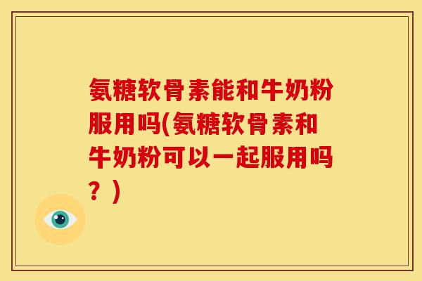 氨糖软骨素能和牛奶粉服用吗(氨糖软骨素和牛奶粉可以一起服用吗？)