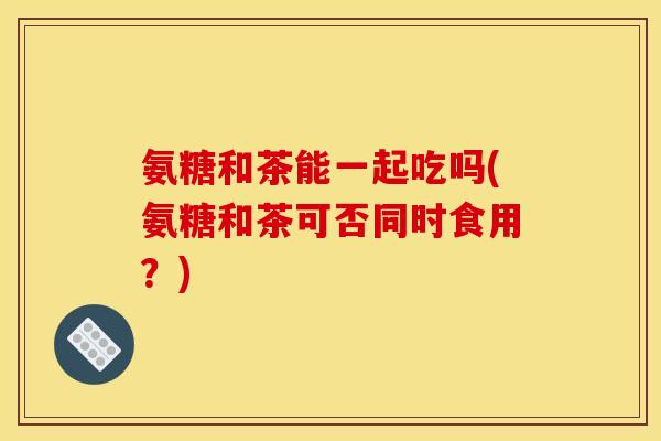 氨糖和茶能一起吃吗(氨糖和茶可否同时食用？)