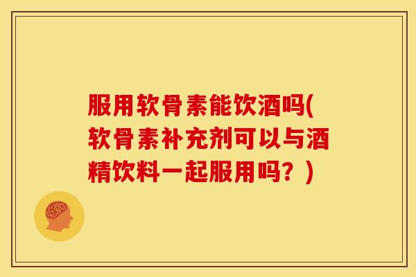 服用软骨素能饮酒吗(软骨素补充剂可以与酒精饮料一起服用吗？)