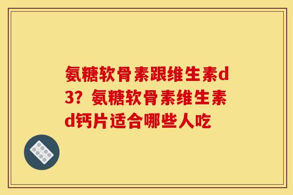 氨糖软骨素跟维生素d3？氨糖软骨素维生素d钙片适合哪些人吃