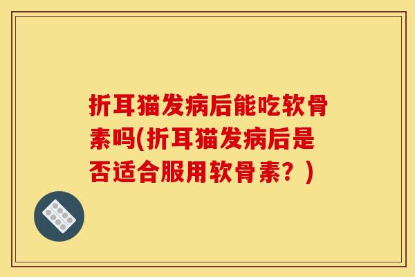 折耳猫发病后能吃软骨素吗(折耳猫发病后是否适合服用软骨素？)