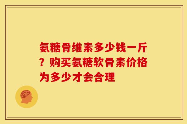 氨糖骨维素多少钱一斤？购买氨糖软骨素价格为多少才会合理
