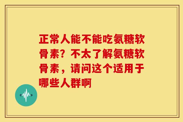 正常人能不能吃氨糖软骨素？不太了解氨糖软骨素，请问这个适用于哪些人群啊