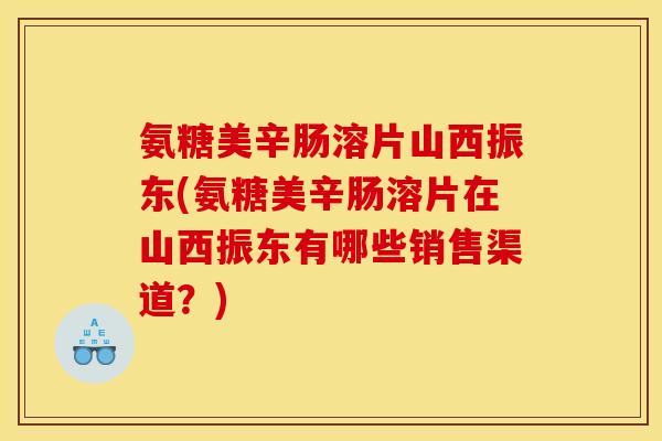 氨糖美辛肠溶片山西振东(氨糖美辛肠溶片在山西振东有哪些销售渠道？)
