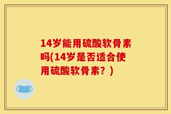 14岁能用硫酸软骨素吗(14岁是否适合使用硫酸软骨素？)