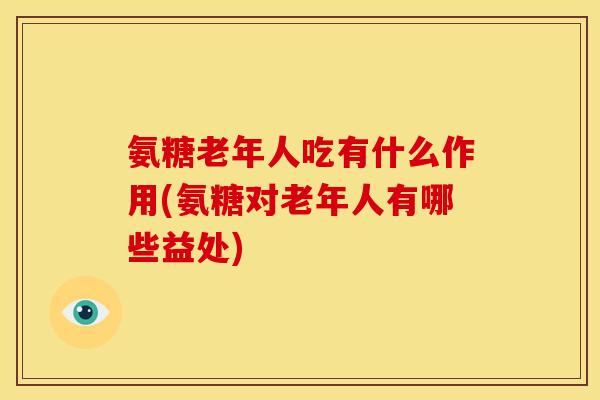 氨糖老年人吃有什么作用(氨糖对老年人有哪些益处)