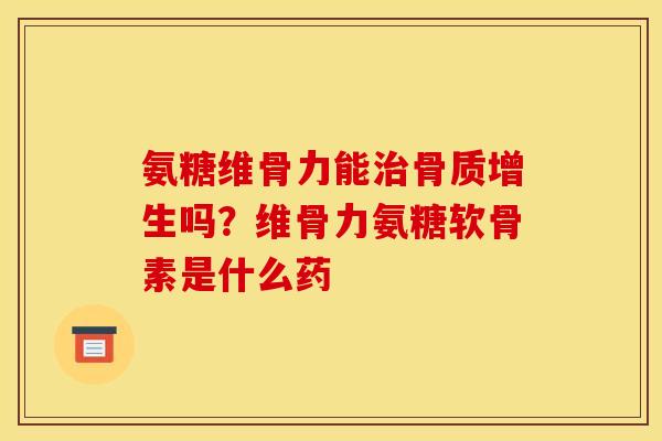 氨糖维骨力能治骨质增生吗？维骨力氨糖软骨素是什么药