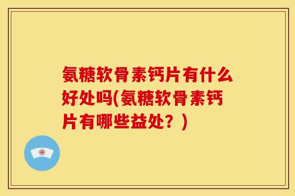 氨糖软骨素钙片有什么好处吗(氨糖软骨素钙片有哪些益处？)