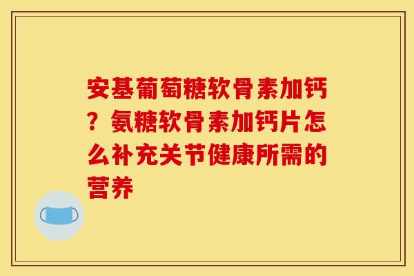 安基葡萄糖软骨素加钙？氨糖软骨素加钙片怎么补充关节健康所需的营养